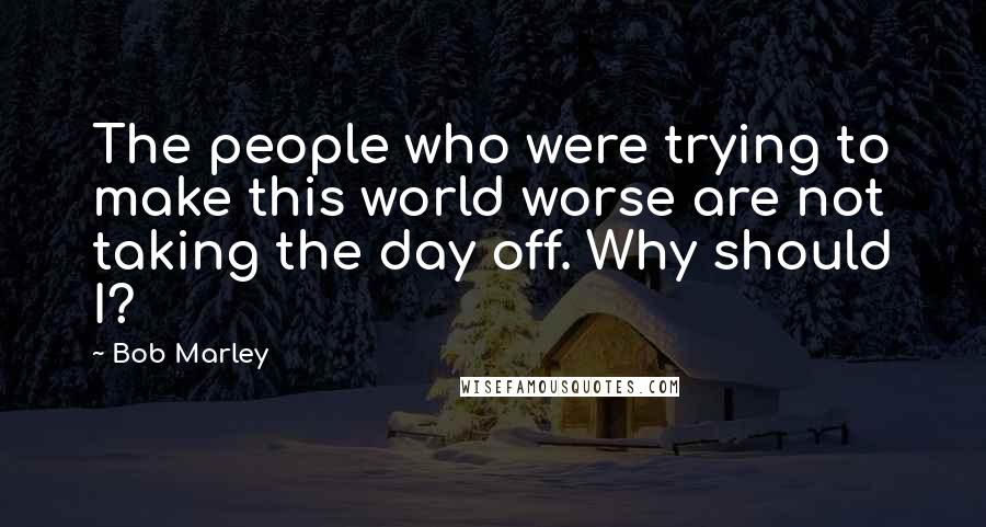 Bob Marley quotes: The people who were trying to make this world worse are not taking the day off. Why should I?