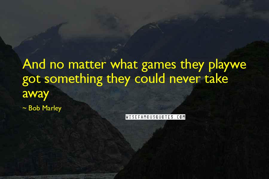 Bob Marley quotes: And no matter what games they playwe got something they could never take away