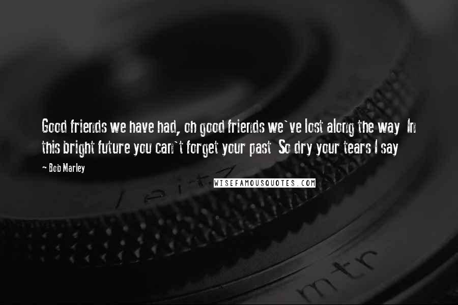 Bob Marley quotes: Good friends we have had, oh good friends we've lost along the way In this bright future you can't forget your past So dry your tears I say