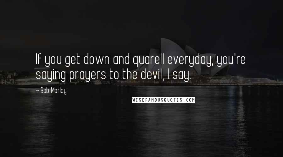 Bob Marley quotes: If you get down and quarell everyday, you're saying prayers to the devil, I say.