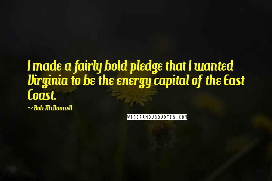 Bob McDonnell quotes: I made a fairly bold pledge that I wanted Virginia to be the energy capital of the East Coast. Bob McDonnell quotes: I made a fairly bold pledge that I wanted Virginia to be the energy capital of the East Coast.