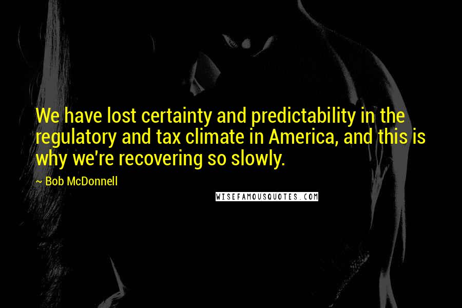 Bob McDonnell quotes: We have lost certainty and predictability in the regulatory and tax climate in America, and this is why we're recovering so slowly.