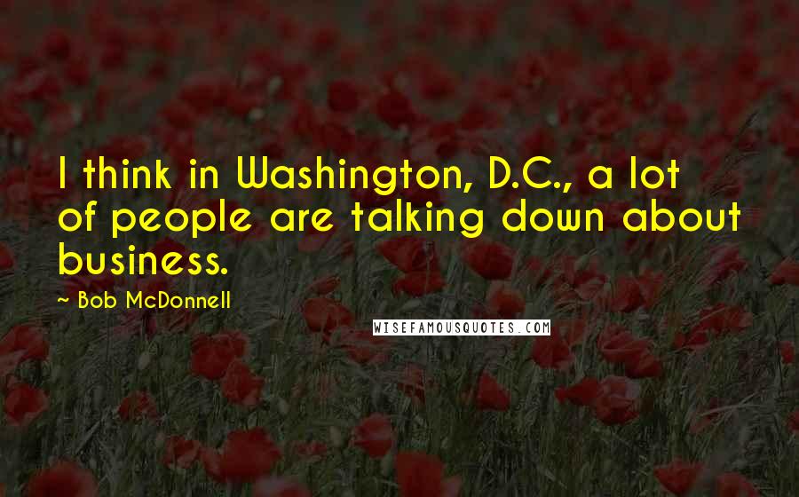 Bob McDonnell quotes: I think in Washington, D.C., a lot of people are talking down about business.