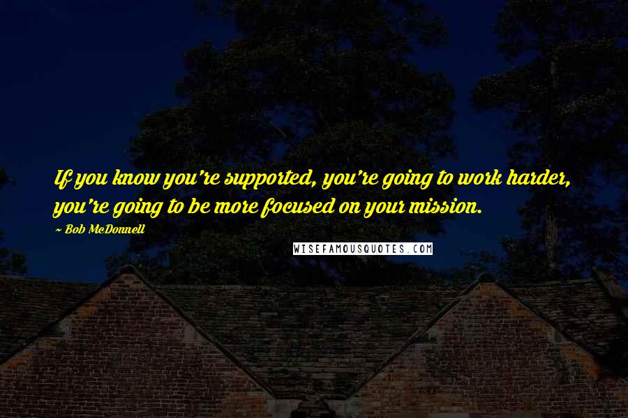 Bob McDonnell quotes: If you know you're supported, you're going to work harder, you're going to be more focused on your mission.