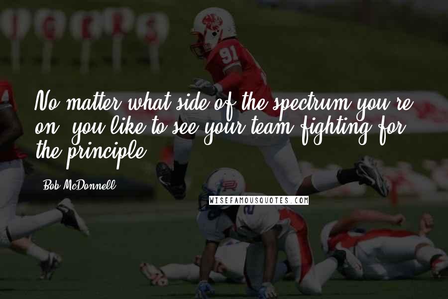 Bob McDonnell quotes: No matter what side of the spectrum you're on, you like to see your team fighting for the principle.