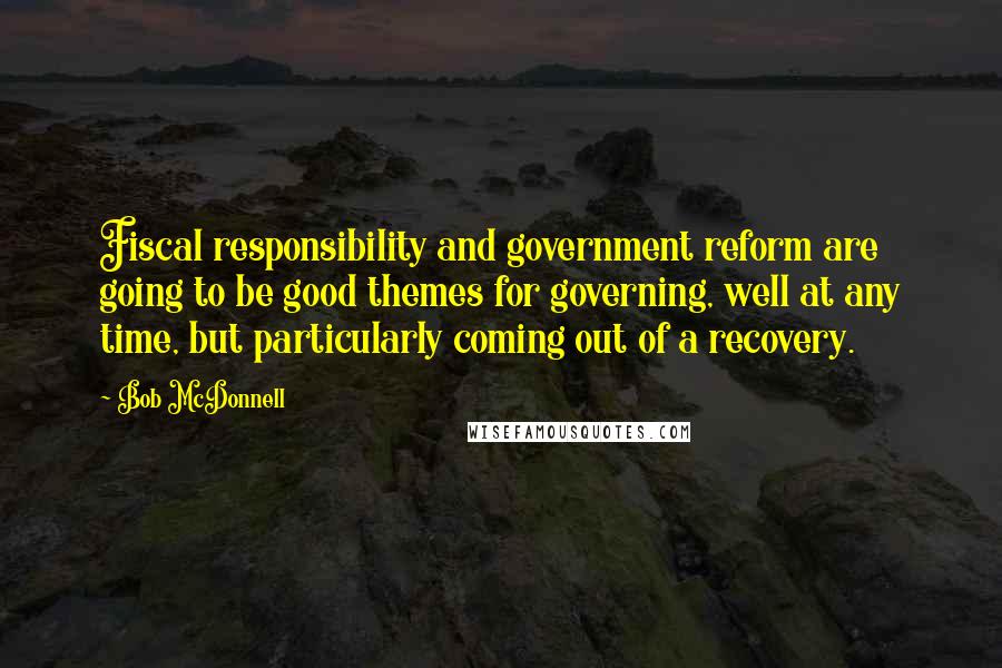 Bob McDonnell quotes: Fiscal responsibility and government reform are going to be good themes for governing, well at any time, but particularly coming out of a recovery. Bob McDonnell quotes: Fiscal responsibility and government reform are going to be good themes for governing, well at any time, but particularly coming out of a recovery.