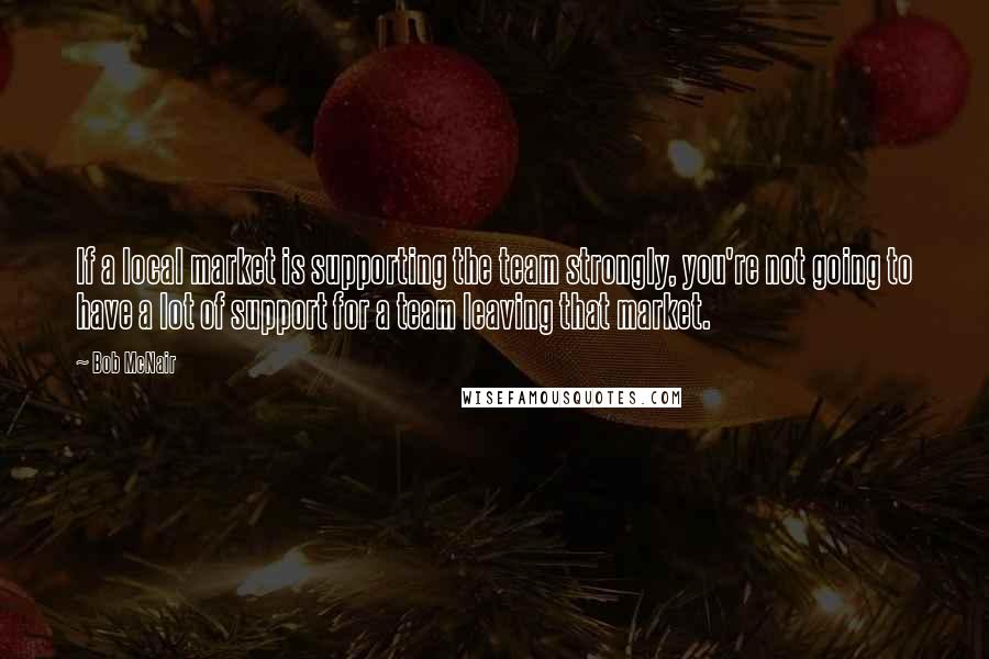 Bob McNair quotes: If a local market is supporting the team strongly, you're not going to have a lot of support for a team leaving that market.