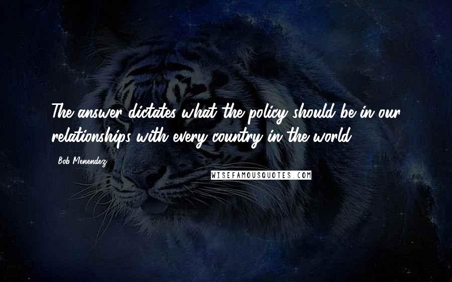 Bob Menendez quotes: The answer dictates what the policy should be in our relationships with every country in the world.