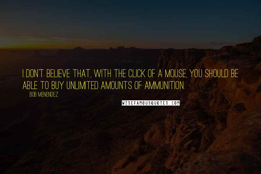 Bob Menendez quotes: I don't believe that, with the click of a mouse, you should be able to buy unlimited amounts of ammunition. Bob Menendez quotes: I don't believe that, with the click of a mouse, you should be able to buy unlimited amounts of ammunition.