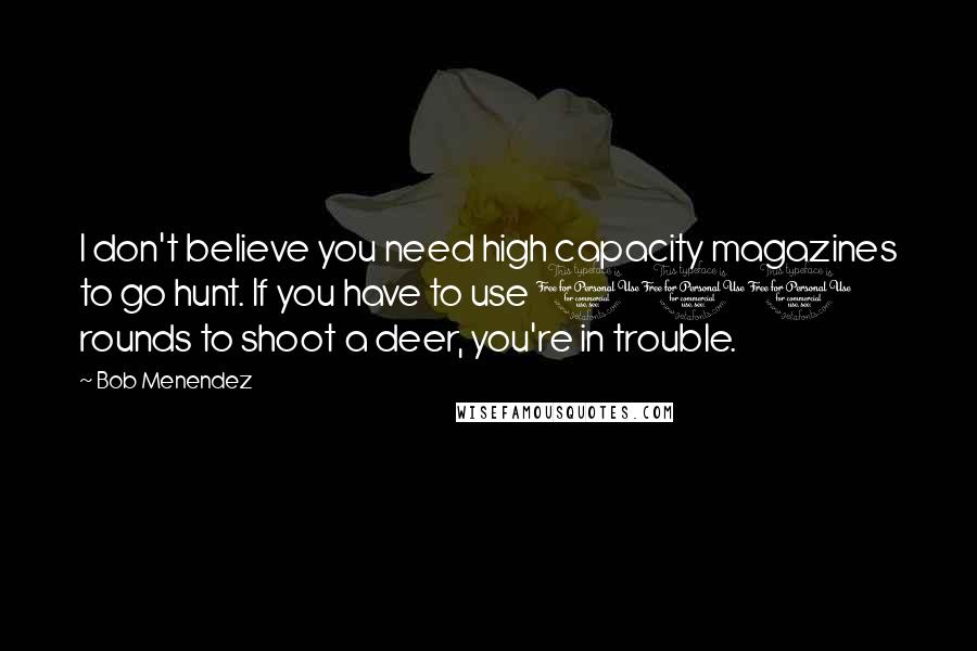 Bob Menendez quotes: I don't believe you need high capacity magazines to go hunt. If you have to use 100 rounds to shoot a deer, you're in trouble.