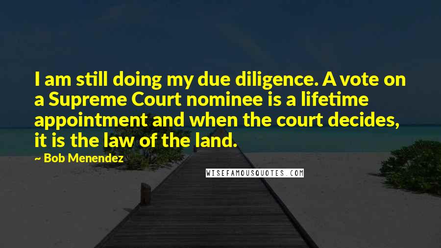 Bob Menendez quotes: I am still doing my due diligence. A vote on a Supreme Court nominee is a lifetime appointment and when the court decides, it is the law of the land. Bob Menendez quotes: I am still doing my due diligence. A vote on a Supreme Court nominee is a lifetime appointment and when the court decides, it is the law of the land.