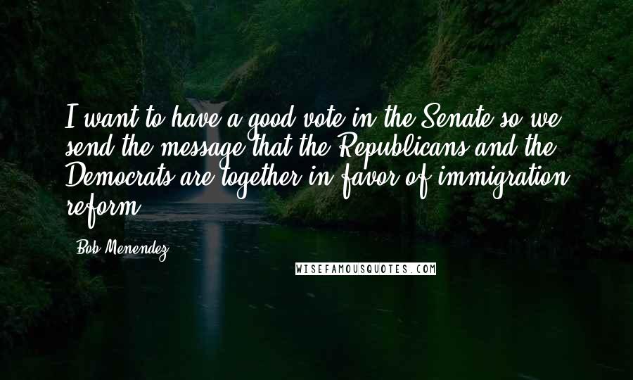 Bob Menendez quotes: I want to have a good vote in the Senate so we send the message that the Republicans and the Democrats are together in favor of immigration reform.