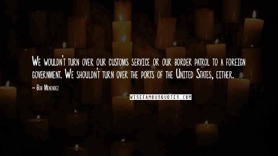 Bob Menendez quotes: We wouldn't turn over our customs service or our border patrol to a foreign government. We shouldn't turn over the ports of the United States, either. Bob Menendez quotes: We wouldn't turn over our customs service or our border patrol to a foreign government. We shouldn't turn over the ports of the United States, either.