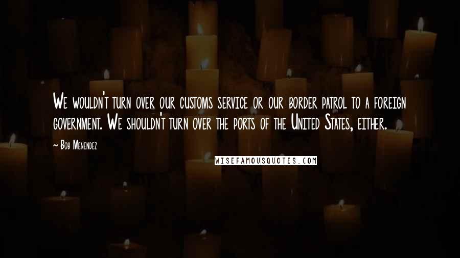 Bob Menendez quotes: We wouldn't turn over our customs service or our border patrol to a foreign government. We shouldn't turn over the ports of the United States, either.