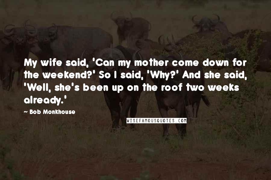 Bob Monkhouse quotes: My wife said, 'Can my mother come down for the weekend?' So I said, 'Why?' And she said, 'Well, she's been up on the roof two weeks already.'