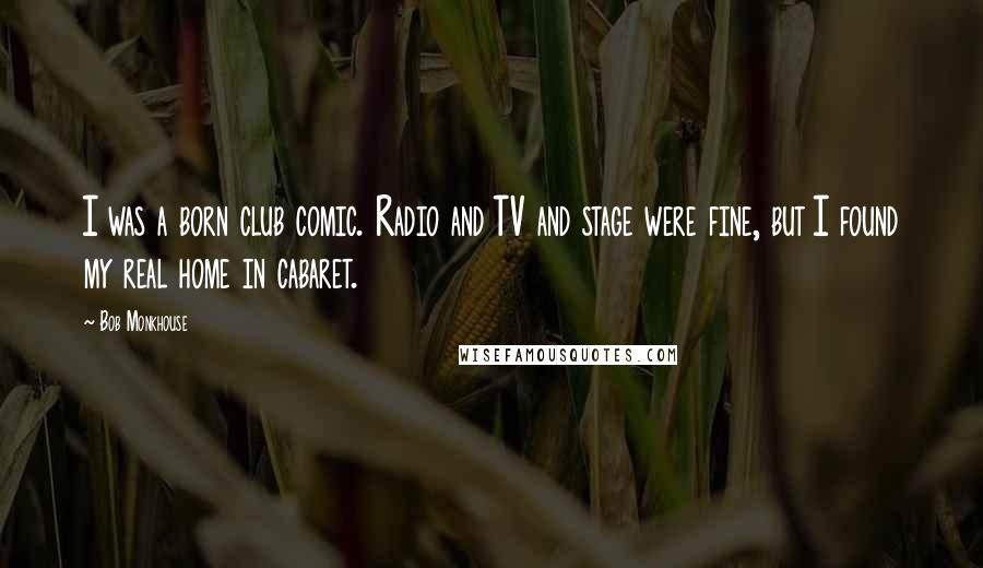 Bob Monkhouse quotes: I was a born club comic. Radio and TV and stage were fine, but I found my real home in cabaret.