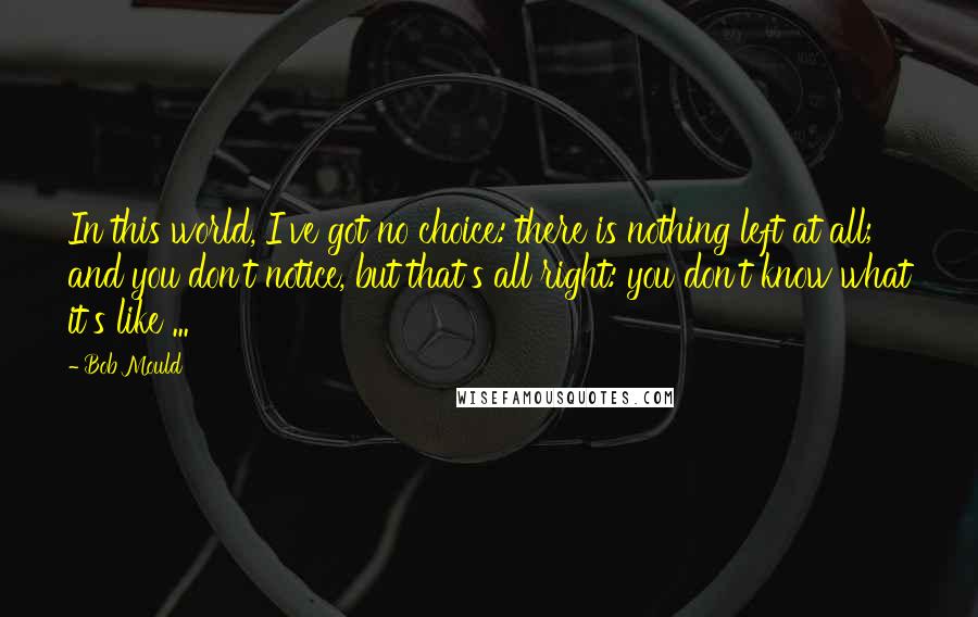 Bob Mould quotes: In this world, I've got no choice: there is nothing left at all; and you don't notice, but that's all right: you don't know what it's like ...