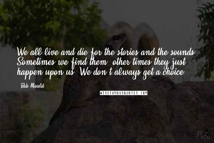 Bob Mould quotes: We all live and die for the stories and the sounds. Sometimes we find them, other times they just happen upon us. We don't always get a choice.