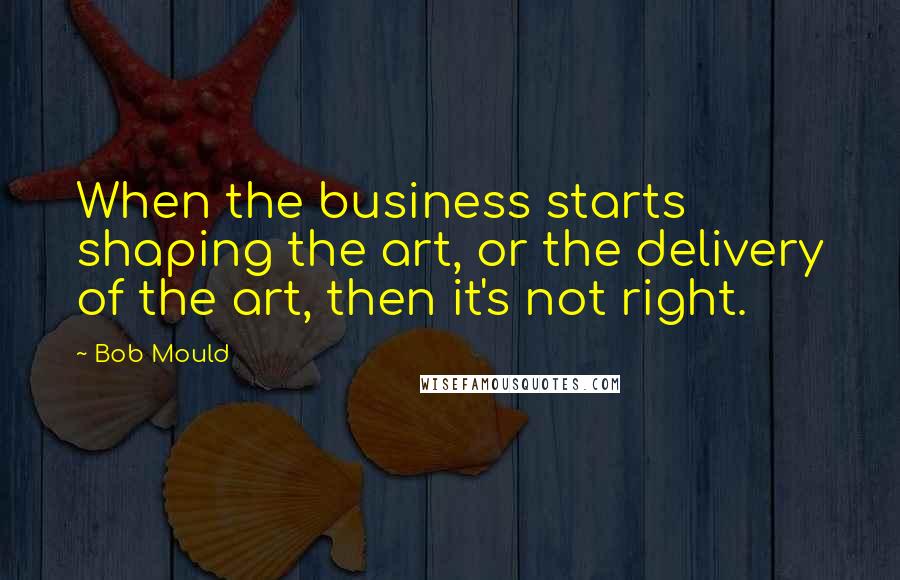Bob Mould quotes: When the business starts shaping the art, or the delivery of the art, then it's not right.
