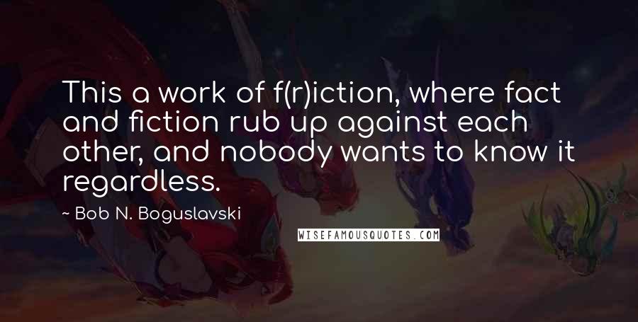 Bob N. Boguslavski quotes: This a work of f(r)iction, where fact and fiction rub up against each other, and nobody wants to know it regardless.