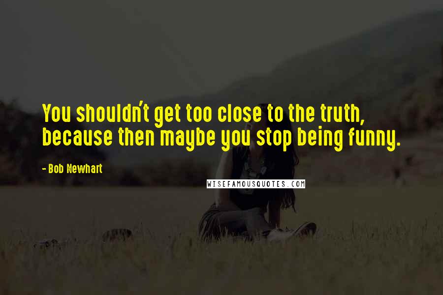 Bob Newhart quotes: You shouldn't get too close to the truth, because then maybe you stop being funny.