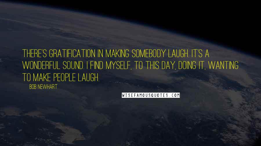 Bob Newhart quotes: There's gratification in making somebody laugh. It's a wonderful sound. I find myself, to this day, doing it, wanting to make people laugh.