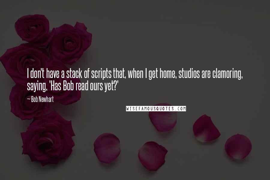 Bob Newhart quotes: I don't have a stack of scripts that, when I get home, studios are clamoring, saying, 'Has Bob read ours yet?'