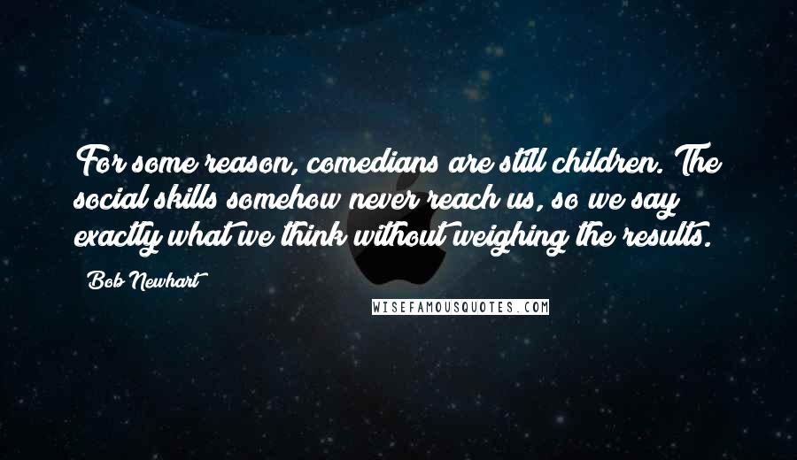 Bob Newhart quotes: For some reason, comedians are still children. The social skills somehow never reach us, so we say exactly what we think without weighing the results.