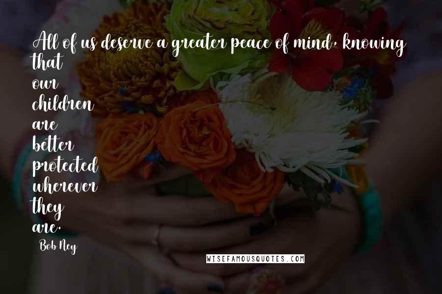 Bob Ney quotes: All of us deserve a greater peace of mind, knowing that our children are better protected wherever they are.