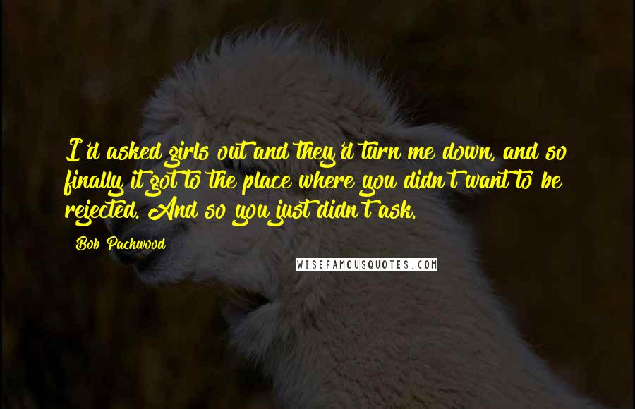 Bob Packwood quotes: I'd asked girls out and they'd turn me down, and so finally it got to the place where you didn't want to be rejected. And so you just didn't ask. Bob Packwood quotes: I'd asked girls out and they'd turn me down, and so finally it got to the place where you didn't want to be rejected. And so you just didn't ask.
