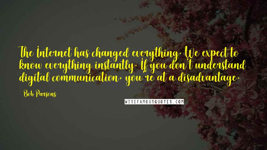 Bob Parsons quotes: The Internet has changed everything. We expect to know everything instantly. If you don't understand digital communication, you're at a disadvantage.