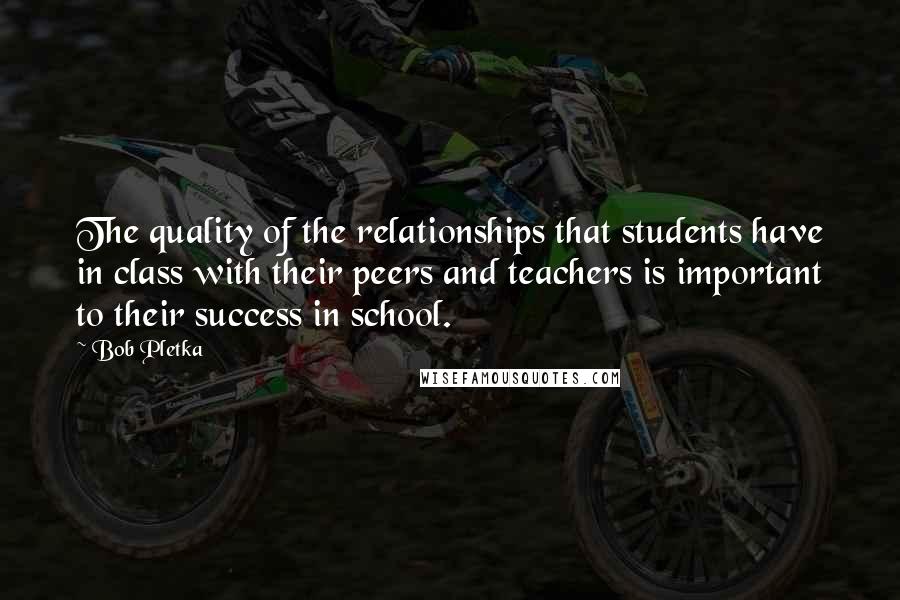 Bob Pletka quotes: The quality of the relationships that students have in class with their peers and teachers is important to their success in school.