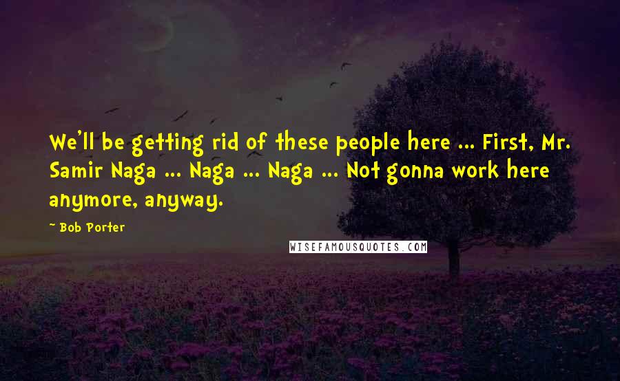 Bob Porter quotes: We'll be getting rid of these people here ... First, Mr. Samir Naga ... Naga ... Naga ... Not gonna work here anymore, anyway. Bob Porter quotes: We'll be getting rid of these people here ... First, Mr. Samir Naga ... Naga ... Naga ... Not gonna work here anymore, anyway.