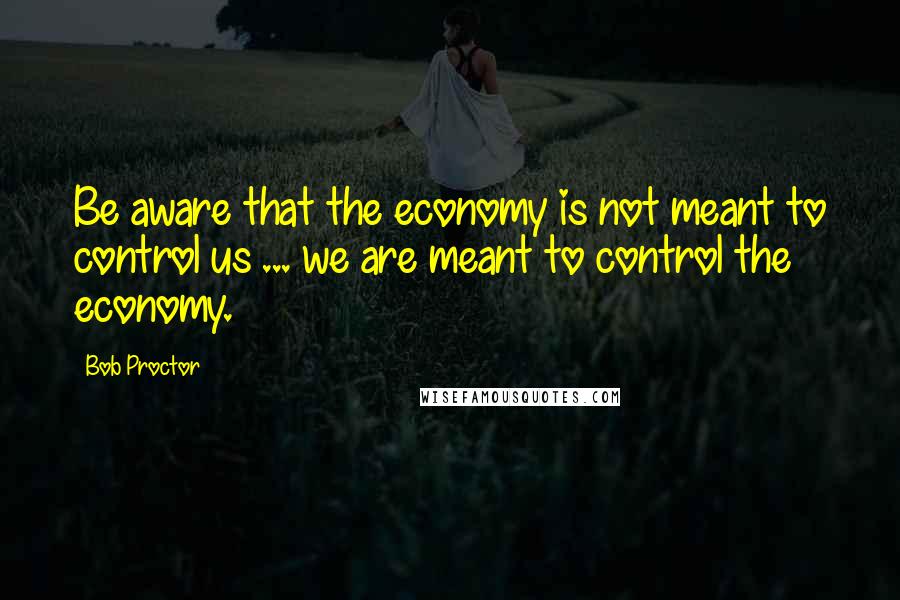 Bob Proctor quotes: Be aware that the economy is not meant to control us ... we are meant to control the economy.