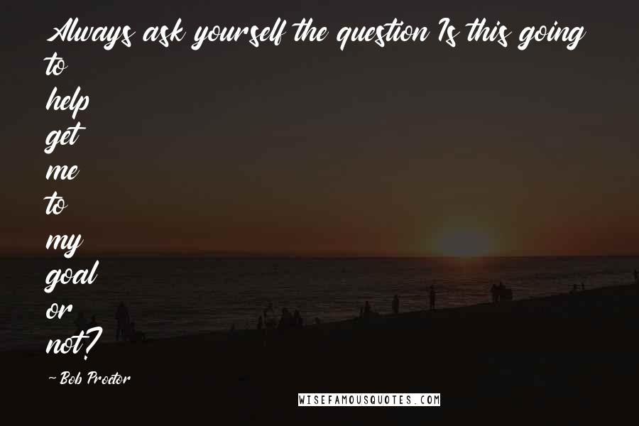 Bob Proctor quotes: Always ask yourself the question Is this going to help get me to my goal or not?