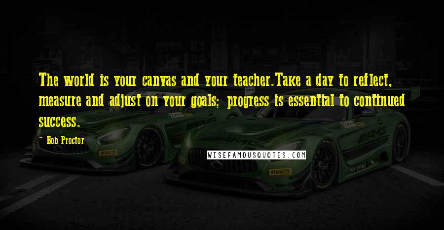 Bob Proctor quotes: The world is your canvas and your teacher.Take a day to reflect, measure and adjust on your goals; progress is essential to continued success.