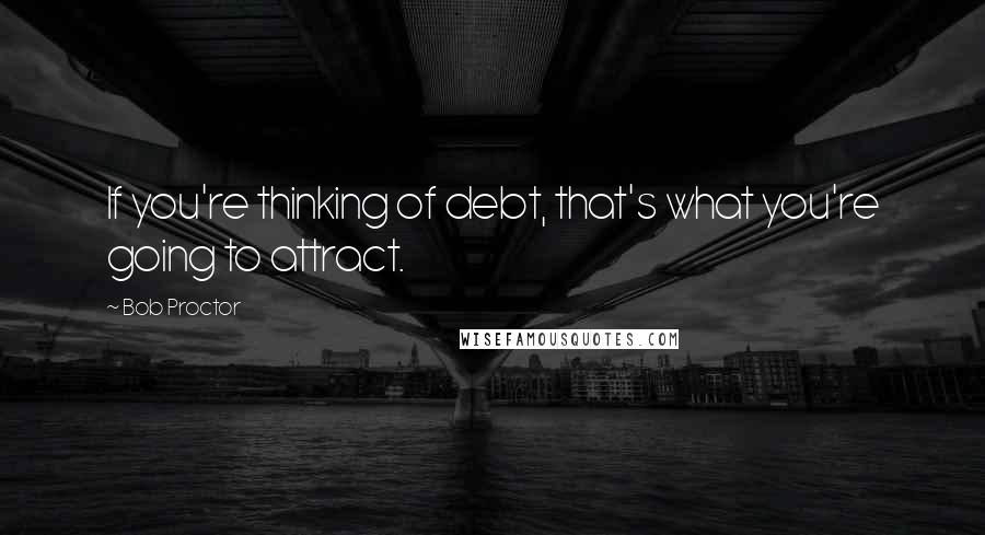 Bob Proctor quotes: If you're thinking of debt, that's what you're going to attract.