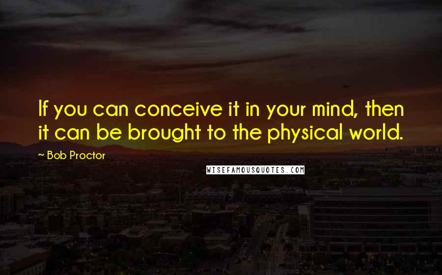 Bob Proctor quotes: If you can conceive it in your mind, then it can be brought to the physical world.