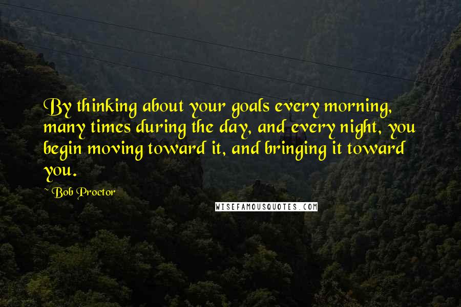 Bob Proctor quotes: By thinking about your goals every morning, many times during the day, and every night, you begin moving toward it, and bringing it toward you.