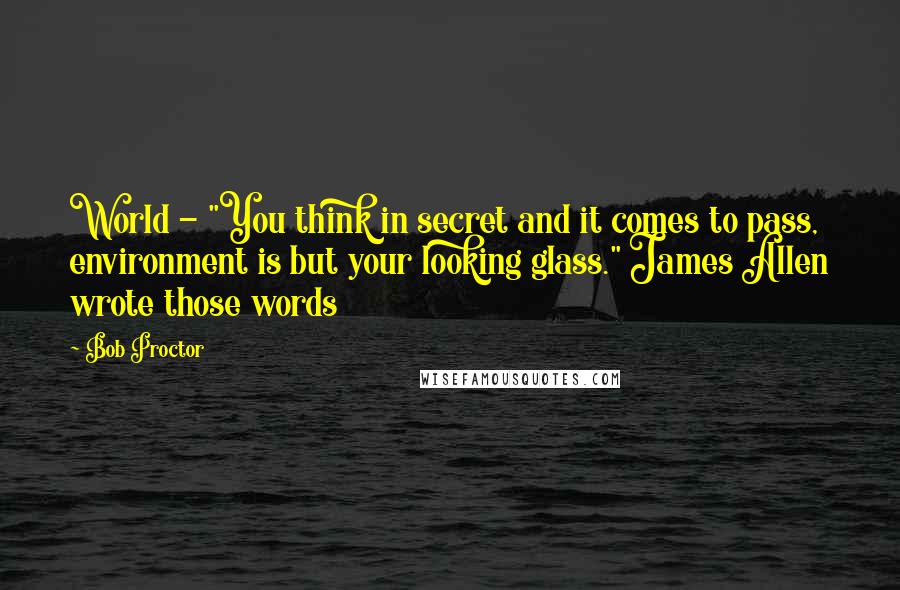 Bob Proctor quotes: World - "You think in secret and it comes to pass, environment is but your looking glass." James Allen wrote those words