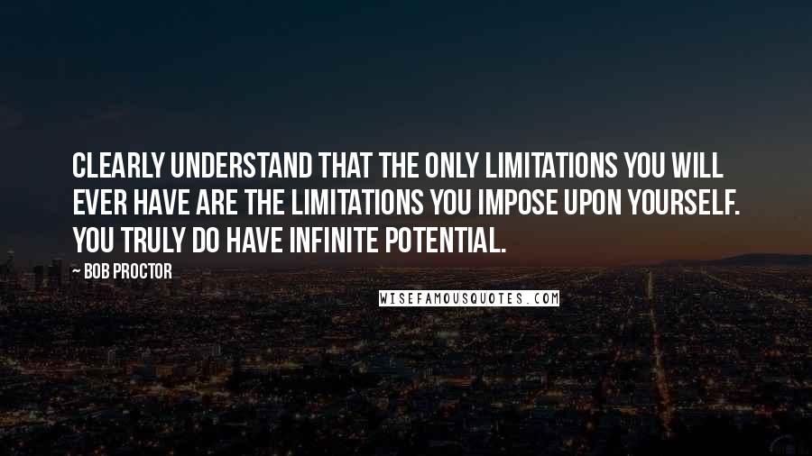 Bob Proctor quotes: Clearly understand that the only limitations you will ever have are the limitations you impose upon yourself. You truly do have infinite potential.