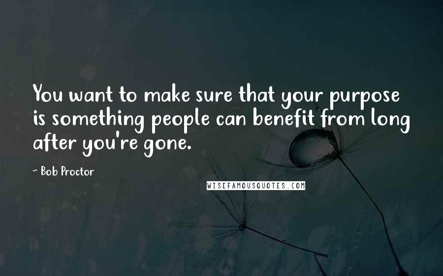 Bob Proctor quotes: You want to make sure that your purpose is something people can benefit from long after you're gone.