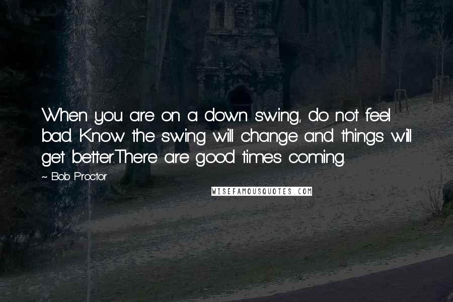Bob Proctor quotes: When you are on a down swing, do not feel bad. Know the swing will change and things will get better.There are good times coming.