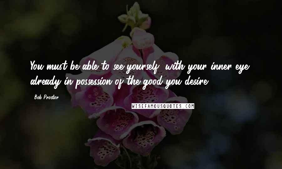 Bob Proctor quotes: You must be able to see yourself, with your inner eye, already in possession of the good you desire.