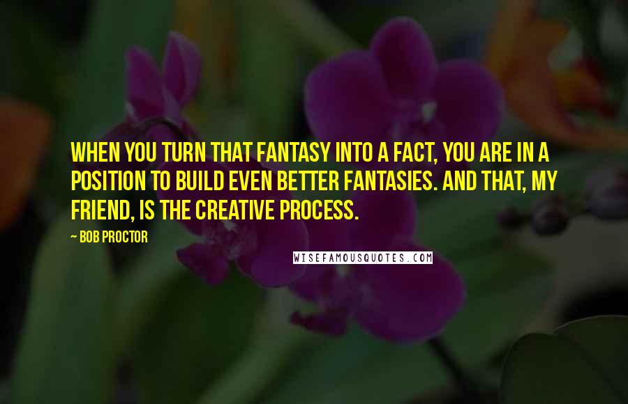 Bob Proctor quotes: When you turn that fantasy into a fact, you are in a position to build even better fantasies. And that, my friend, is the Creative Process.