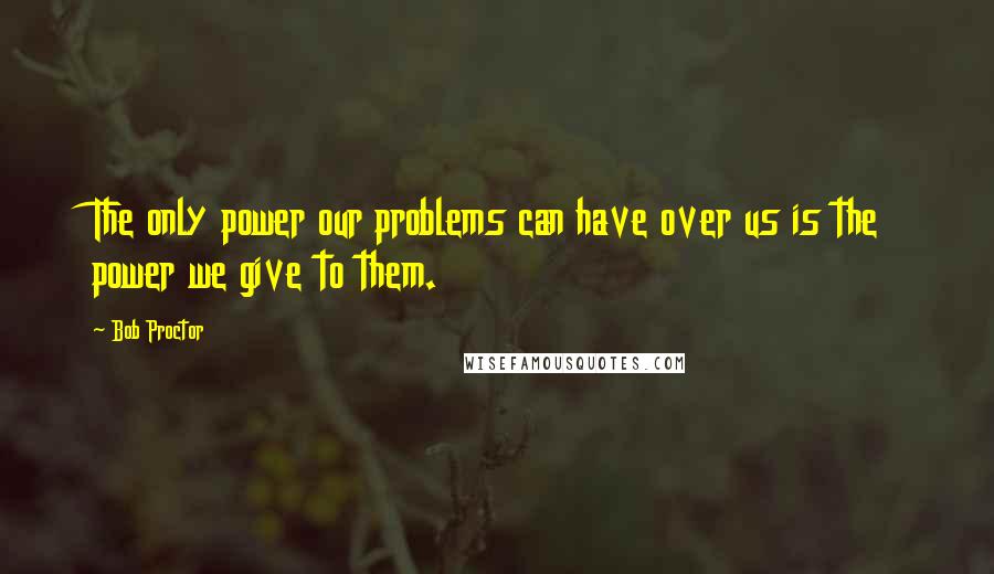 Bob Proctor quotes: The only power our problems can have over us is the power we give to them.