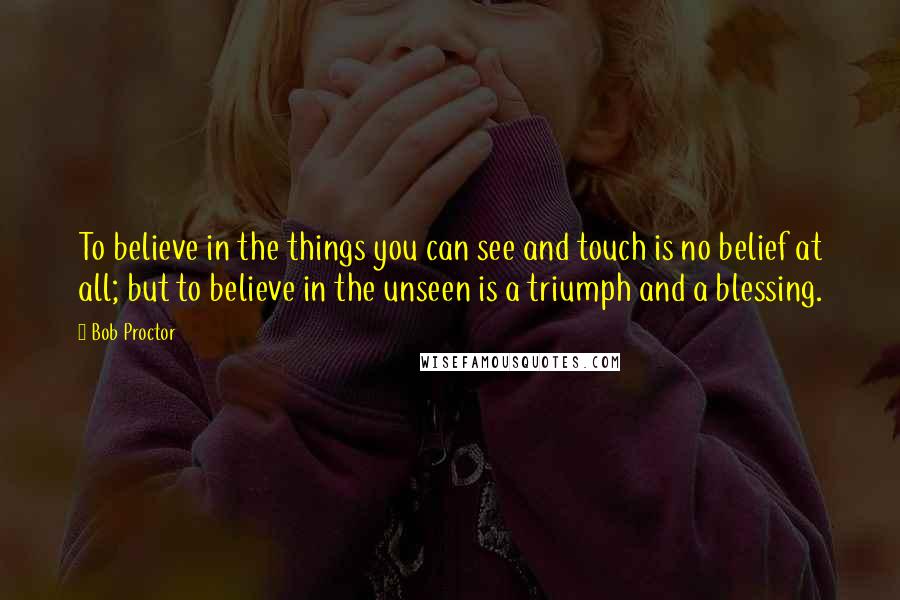 Bob Proctor quotes: To believe in the things you can see and touch is no belief at all; but to believe in the unseen is a triumph and a blessing.