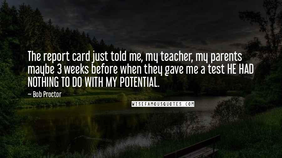 Bob Proctor quotes: The report card just told me, my teacher, my parents maybe 3 weeks before when they gave me a test HE HAD NOTHING TO DO WITH MY POTENTIAL.