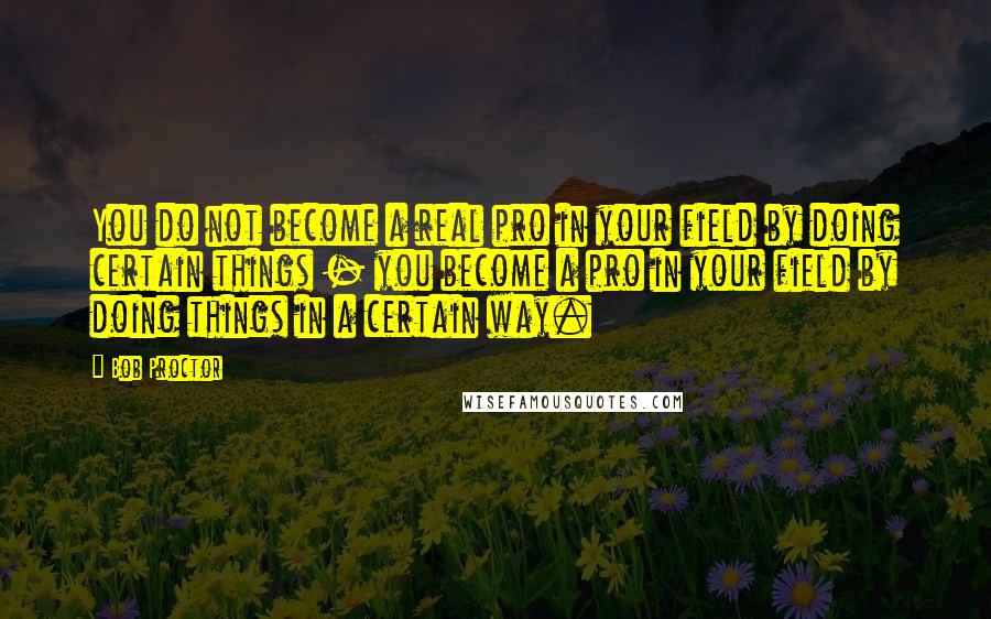 Bob Proctor quotes: You do not become a real pro in your field by doing certain things - you become a pro in your field by doing things in a certain way.