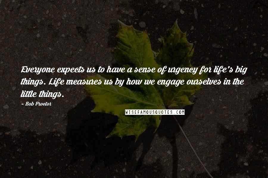 Bob Proctor quotes: Everyone expects us to have a sense of urgency for life's big things. Life measures us by how we engage ourselves in the little things.